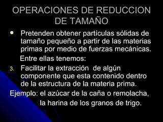 OPERACIONES DE REDUCCION DE TAMAÑO Pretenden obtener partículas sólidas de tamaño pequeño a partir de las materias primas por medio de fuerzas mecánicas. Entre ellas tenemos: Facilitar la extracción  de algún componente que esta contenido dentro de la estructura de la materia prima. Ejemplo: el azúcar de la caña o remolacha, la harina de los granos de trigo. 