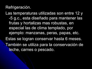Refrigeración. Las temperaturas utilizadas son entre 12 y  -5 g.c., esta diseñado para mantener las frutas y hortalizas mas robustas, en especial las de clima templado, por ejemplo: manzanas, peras, papas, etc. Estas se logran conservar hasta 6 meses.  También se utiliza para la conservación de leche, carnes o pescado. 