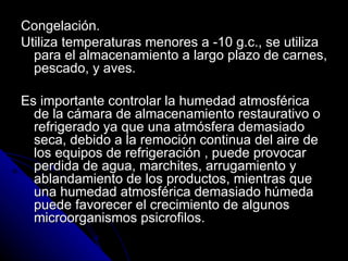 Congelación. Utiliza temperaturas menores a -10 g.c., se utiliza para el almacenamiento a largo plazo de carnes, pescado, y aves. Es importante controlar la humedad atmosférica de la cámara de almacenamiento restaurativo o refrigerado ya que una atmósfera demasiado seca, debido a la remoción continua del aire de los equipos de refrigeración , puede provocar perdida de agua, marchites, arrugamiento y ablandamiento de los productos, mientras que una humedad atmosférica demasiado húmeda puede favorecer el crecimiento de algunos microorganismos psicrofilos. 