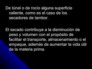 De túnel o de rocío alguna superficie caliente, como es el caso de los secadores de tambor. El secado contribuye a la disminución de peso y volumen con el propósito de facilitar el transporte, almacenamiento o el empaque, además de aumentar la vida útil de la materia prima. 