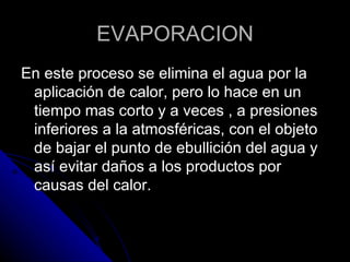 EVAPORACION En este proceso se elimina el agua por la aplicación de calor, pero lo hace en un tiempo mas corto y a veces , a presiones inferiores a la atmosféricas, con el objeto de bajar el punto de ebullición del agua y así evitar daños a los productos por causas del calor. 
