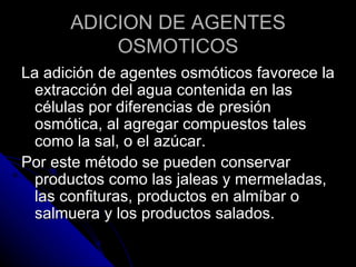 ADICION DE AGENTES OSMOTICOS La adición de agentes osmóticos favorece la extracción del agua contenida en las células por diferencias de presión osmótica, al agregar compuestos tales como la sal, o el azúcar.  Por este método se pueden conservar productos como las jaleas y mermeladas, las confituras, productos en almíbar o salmuera y los productos salados. 