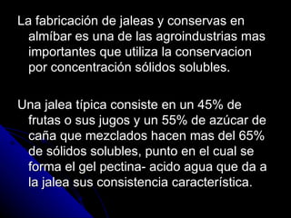 La fabricación de jaleas y conservas en almíbar es una de las agroindustrias mas importantes que utiliza la conservacion por concentración sólidos solubles. Una jalea típica consiste en un 45% de frutas o sus jugos y un 55% de azúcar de caña que mezclados hacen mas del 65% de sólidos solubles, punto en el cual se  forma el gel pectina- acido agua que da a la jalea sus consistencia característica. 