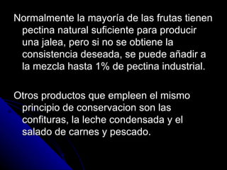Normalmente la mayoría de las frutas tienen pectina natural suficiente para producir una jalea, pero si no se obtiene la consistencia deseada, se puede añadir a la mezcla hasta 1% de pectina industrial. Otros productos que empleen el mismo principio de conservacion son las confituras, la leche condensada y el salado de carnes y pescado. 