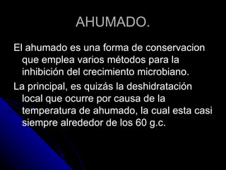 AHUMADO. El ahumado es una forma de conservacion que emplea varios métodos para la inhibición del crecimiento microbiano. La principal, es quizás la deshidratación local que ocurre por causa de la temperatura de ahumado, la cual esta casi siempre alrededor de los 60 g.c. 