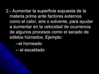 2.- Aumentar la superficie expuesta de la materia prima ante factores externos como el calor, aire o solvente, para ayudar a aumentar en la velocidad de ocurrencia de algunos procesos como el secado de sólidos húmedos. Ejemplo: --el horneado -- el escaldado 