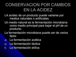 CONSERVACION POR CAMBIOS EN LA ACIDEZ LA acidez de un producto puede variarse por medios naturales o artificiales. Un medio natural es la fermentación microbiana como medio principal para bajar el pH de un producto. La fermentación microbiana puede ser de varios tipos: La fermentación acética La fermentación láctica La fermentación etílica 