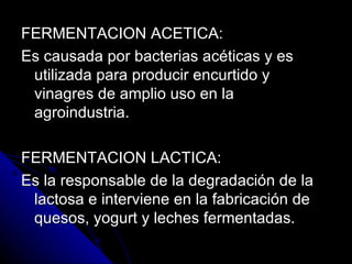 FERMENTACION ACETICA: Es causada por bacterias acéticas y es utilizada para producir encurtido y vinagres de amplio uso en la agroindustria. FERMENTACION LACTICA: Es la responsable de la degradación de la lactosa e interviene en la fabricación de quesos, yogurt y leches fermentadas. 