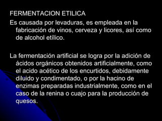 FERMENTACION ETILICA Es causada por levaduras, es empleada en la fabricación de vinos, cerveza y licores, así como de alcohol etílico. La fermentación artificial se logra por la adición de ácidos orgánicos obtenidos artificialmente, como el acido acético de los encurtidos, debidamente diluido y condimentado, o por la hacino de enzimas preparadas industrialmente, como en el caso de la renina o cuajo para la producción de quesos. 