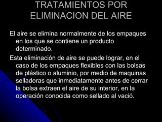 TRATAMIENTOS POR ELIMINACION DEL AIRE El aire se elimina normalmente de los empaques en los que se contiene un producto determinado. Esta eliminación de aire se puede lograr, en el caso de los empaques flexibles con las bolsas de plástico o aluminio, por medio de maquinas selladoras que inmediatamente antes de cerrar la bolsa extraen el aire de su interior, en la operación conocida como sellado al vació. 