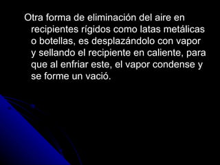 Otra forma de eliminación del aire en recipientes rígidos como latas metálicas o botellas, es desplazándolo con vapor y sellando el recipiente en caliente, para que al enfriar este, el vapor condense y se forme un vació. 