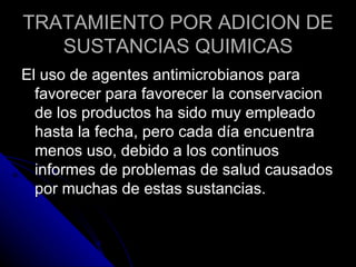 TRATAMIENTO POR ADICION DE SUSTANCIAS QUIMICAS El uso de agentes antimicrobianos para favorecer para favorecer la conservacion de los productos ha sido muy empleado hasta la fecha, pero cada día encuentra menos uso, debido a los continuos informes de problemas de salud causados por muchas de estas sustancias. 
