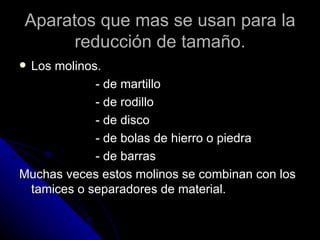 Aparatos que mas se usan para la reducción de tamaño. Los molinos. - de martillo - de rodillo - de disco - de bolas de hierro o piedra - de barras Muchas veces estos molinos se combinan con los tamices o separadores de material. 