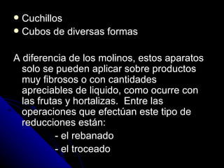 Cuchillos  Cubos de diversas formas A diferencia de los molinos, estos aparatos solo se pueden aplicar sobre productos muy fibrosos o con cantidades apreciables de liquido, como ocurre con las frutas y hortalizas.  Entre las operaciones que efectúan este tipo de reducciones están: - el rebanado - el troceado 