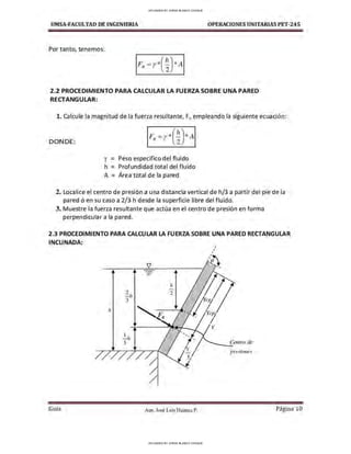 UMSA-FACULTAO DE INGENIERIA OPERACIONES UNITARIAS PET-245
Por tanto, tenemos:
.(h)
FR=r* 2 *A
.2.2 PROCEDIMIENTO PARA CALCULAR LA FUERZA SOBRE UNA PARED
RECTANGULAR:
l . Calcule la magnitud de la fuerza resultante, F., empleando la siguiente ecuación:
DONDE:
y =
h =
Peso especifico del fluido
Profundidad total del fluido
A = Área total de la pared
2. Localice el centro de presión a una distancia vertical de h/3 a partir del pie de la
pared ó en su caso a 2/3 h desde la superficie libre del fluido.
3. Muestre la fuerza resultante que actúa en el centro de presión en forma
perpendicular a la pared.
2.3 PROCEDIMIENTO PARA CALCULAR LA FUERZA SOBRE UNA PARED RECTANGULAR
INCLINADA:
/¡
Gula
2
- h
3
1
-h
3
'iJ
-
-
-
h
2
"--.e.R
Aux. José Luis Huanca P.
,
'
'
,
,
' '
cg¡
/
cp¡
,__ Centro de
presiones
Página 10
UPLOADED BY JORGE BLANCO CHOQUE
UPLOADED BY JORGE BLANCO CHOQUE
 