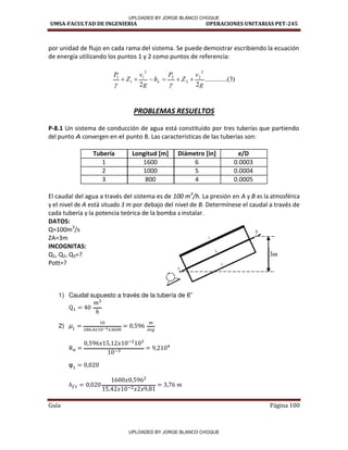 UMSA-FACULTAD DE INGENIERIA OPERACIONES UNITARIAS PET-245
Guía Página 100
por unidad de flujo en cada rama del sistema. Se puede demostrar escribiendo la ecuación
de energía utilizando los puntos 1 y 2 como puntos de referencia:
)
3
...(
..........
2
2
2
2
2
2
2
1
1
1
g
v
Z
P
h
g
v
Z
P
L 







PROBLEMAS RESUELTOS
P-8.1 Un sistema de conducción de agua está constituido por tres tuberías que partiendo
del punto A convergen en el punto B. Las características de las tuberías son:
Tubería Longitud [m] Diámetro [in] e/D
1 1600 6 0.0003
2 1000 5 0.0004
3 800 4 0.0005
El caudal del agua a través del sistema es de 100 m3
/h. La presión en A y B es la atmosférica
y el nivel de A está situado 3 m por debajo del nivel de B. Determínese el caudal a través de
cada tubería y la potencia teórica de la bomba a instalar.
DATOS:
Q=100m3
/s
ZA=3m
INCOGNITAS:
Q1, Q2, Q3=?
Pott=?
1) Caudal supuesto a través de la tubería de 6”
2)
m
3
UPLOADED BY JORGE BLANCO CHOQUE
UPLOADED BY JORGE BLANCO CHOQUE
 