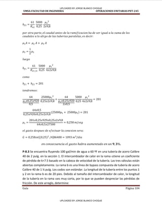 UMSA-FACULTAD DE INGENIERIA OPERACIONES UNITARIAS PET-245
Guía Página 104
[ ]
P-8.3 Se encuentra fluyendo 100 gal/min de agua a 60 ºF en una tubería de acero Calibre
40 de 2 pulg. en la sección 1. El intercambiador de calor en la rama tiene un coeficiente
de pérdida de k=7.5 basado en la cabeza de velocidad de la tubería. Las tres válvulas están
abiertas completamente. La rama b es una línea de bypass compuesta de tubería de acero
Calibre 40 de 1 ¼ pulg. Los codos son estándar. La longitud de la tubería entre los puntos 1
y 2 en la rama b es de 20 pies. Debido al tamaño del intercambiador de calor, la longitud
de la tubería en la rama es muy corta, por lo que se pueden despreciar las pérdidas de
fricción. De este arreglo, determine:
UPLOADED BY JORGE BLANCO CHOQUE
UPLOADED BY JORGE BLANCO CHOQUE
 