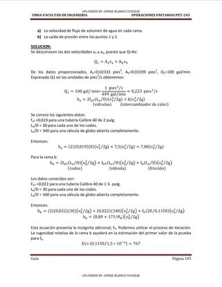 UMSA-FACULTAD DE INGENIERIA OPERACIONES UNITARIAS PET-245
Guía Página 105
a) La velocidad de flujo de volumen de agua en cada rama.
b) La caída de presión entre los puntos 1 y 2.
SOLUCION:
Se desconocen las dos velocidades va y vb, puesto que Q=Av:
De los datos proporcionados, Aa=0,02333 pies2
, Ab=0,01039 pies2
, Q1=100 gal/min.
Expresado Q1 en las unidades de pies3
/s obtenemos:
⁄
⁄
⁄
⁄ ⁄ ⁄
á
Se conoce los siguientes datos:
faT =0,019 para una tubería Calibre 40 de 2 pulg.
Le/D = 30 para cada uno de los codos.
Le/D = 340 para una válvula de globo abierta completamente.
Entonces:
⁄ ⁄ ⁄
Para la rama b:
⁄ ( ⁄ ) ⁄ ( ⁄ ) ⁄ ( ⁄ )
á
Los datos conocidos son:
FbT =0,022 para una tubería Calibre 40 de 1 ¼ pulg.
Le/D = 30 para cada uno de los codos.
Le/D = 340 para una válvula de globo abierta completamente.
Entonces:
( ⁄ ) ( ⁄ ) ⁄ ( ⁄ )
( ⁄ )
Esta ecuación presenta la incógnita adicional, fb. Podemos utilizar el proceso de iteración.
La rugosidad relativa de la rama b ayudará en la estimación del primer valor de la prueba
para fb.

⁄ ⁄
UPLOADED BY JORGE BLANCO CHOQUE
UPLOADED BY JORGE BLANCO CHOQUE
 