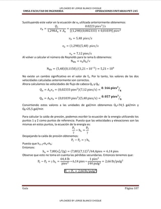 UMSA-FACULTAD DE INGENIERIA OPERACIONES UNITARIAS PET-245
Guía Página 107
Sustituyendo este valor en la ecuación de vb utilizada anteriormente obtenemos:
⁄
[ ]
⁄
⁄
⁄
Al volver a calcular el número de Reynolds para la rama b obtenemos:
⁄
⁄
No existe un cambio significativo en el valor de fb. Por lo tanto, los valores de las dos
velocidades calculadas anteriormente son correctos.
Ahora calculamos las velocidades de flujo de cabeza Qa y Qb:
⁄ ⁄
⁄ ⁄
Convirtiendo estos valores a las unidades de gal/min obtenemos Qa=74,5 gal/min y
Qb=25,5 gal/min
Para calcular la caída de presión, podemos escribir la ecuación de la energía utilizando los
puntos 1 y 2 como puntos de referencia. Puesto que las velocidades y elevaciones son las
mismas en estos puntos, la ecuación de la energía es:
 
Despejando la caída de presión obtenemos:

Puesto que hL1-2=ha=hb:
Entonces:
⁄ ⁄
Observe que esto no toma en cuenta las pérdidas secundarias. Entonces tenemos que:
 ⁄
⁄
UPLOADED BY JORGE BLANCO CHOQUE
UPLOADED BY JORGE BLANCO CHOQUE
 