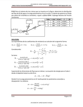 UMSA-FACULTAD DE INGENIERIA OPERACIONES UNITARIAS PET-245
Guía Página 112
P-9.2 Para el sistema de tres ramas que se muestra en la figura, determine la distribución
de flujo de Qi de agua y la carga piezometrica H en la unión. El aporte de potencia al fluido
po pa te de la o a es o sta te, e igual a γQHp= kW. “upo ga fa to es de fricción
constantes.
Tubo L [m] D [m] f ∑K
1 50 0.15 0.020 2
2 100 0.10 0.015 2
3 300 0.10 0.025 1
SOLUCION:
Los equivalentes de los coeficientes de resistencia se calculan de la siguiente forma:
Considerando:
Se tiene:
Suponiendo las direcciones de flujo que se indican. La ecuación de energía para el tubo 1
desde el depósito hasta la unión B es:
Donde H es la carga piezometrica en B. Sustituyendo los parámetros conocidos y
despejando H se obtiene:
Figura
m
alt 20
m
alt 5
m
alt 13
 
2
 
3
 
1
P
B
  m
x
Le 15
2
02
.
0
15
.
0
1

   m
x
Le 7
.
6
1
015
.
0
10
.
0
2

   m
x
Le 4
1
025
.
0
10
.
0
3


 
 
5
2
3
5
2
1 /
10
42
.
1
15
.
0
81
.
9
65
02
.
0
8
m
s
x
x
x
x
x
R 


 
 
5
2
4
5
2
2 /
10
32
.
1
10
.
0
81
.
9
7
.
106
015
.
0
8
m
s
x
x
x
x
x
R 


 
 
5
2
4
5
2
3 /
10
28
.
6
10
.
0
81
.
9
304
025
.
0
8
m
s
x
x
x
x
x
R 


5
2
2
2
2
2
8
4
2
D
x
x
g
L
x
f
x
D
x
v
g
v
D
L
x
f
Q
h
R L
i











2
1
1
1 Q
R
H
H
Z P 


2
1
3
1
3
10
42
.
1
9800
10
20
10 Q
x
Q
x
H 


2
1
1
1420
4
.
2
10 Q
Q
H 


UPLOADED BY JORGE BLANCO CHOQUE
UPLOADED BY JORGE BLANCO CHOQUE
 
