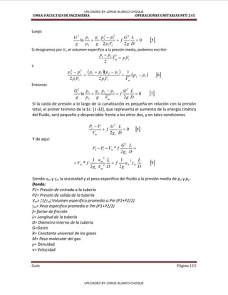 UMSA-FACULTAD DE INGENIERIA OPERACIONES UNITARIAS PET-245
Guía Página 115
Luego
 
5
0
2
2
ln
2
1
1
2
1
2
2
2
1
2




D
L
g
G
f
V
p
p
p
g
g
p
p
g
G c
Si designamos por Vm el volumen especifico a la presión media, podemos escribir:
1
1
2
1
2
V
p
V
p
p
m 

Y
      
6
1
2
2
1
2
1
1
1
2
1
2
1
1
2
1
2
2
p
p
V
V
p
p
p
p
p
V
p
p
p
m






Entonces
 
7
0
2
ln
2
1
2
2
1
2




D
L
g
G
f
V
p
p
g
g
p
p
g
G
m
c
Si la caída de presión a lo largo de la canalización es pequeña en relación con la presión
total, el primer termino de la Ec. [1-32], que representa el aumento de la energía cinética
del fluido, será pequeño y despreciable frente a los otros dos, y en tales condiciones
 
8
0
2
2
1
2



D
L
g
G
f
V
P
P
c
m
Y de aquí:



D
L
g
G
f
V
P
P
c
m
2
*
2
1
2
 
9
2
1
2
1
*
2
2
2
D
L
u
g
f
D
L
V
u
g
f
V m
m
m
m
c
m 


Siendo um y γm la viscosidad y el peso especifico del fluido a la presión media de p1 y p2.
Donde:
P1= Presión de entrada a la tubería
P2= Presión de salida de la tubería
Vm= [1/γm] Volumen especifico promedio a Pm (P1+P2/2)
γm= Peso especifico promedio a Pm (P1+P2/2)
f= factor de fricción
L= Longitud de la tubería
D= Diámetro interno de la tubería
G=Gasto
R= Constante universal de los gases
M= Peso molecular del gas
ρ= Densidad
v= Velocidad
UPLOADED BY JORGE BLANCO CHOQUE
UPLOADED BY JORGE BLANCO CHOQUE
 