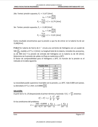 UMSA-FACULTAD DE INGENIERIA OPERACIONES UNITARIAS PET-245
Guía Página 117
2do. Tanteo: presión supuesta, [ ]
[ ]
[ ]
3er. Tanteo: presión supuesta, [ ]
[ ]
[ ]
Como resultado encontramos que la presión a que ha de entrar en la tubería ha de ser
11,80[ ].
P-10.2 Por tubería de hierro de 3 ´´ circula una corriente de hidrógeno con un caudal de
500 , medido a 0 y 1 [ ]. La longitud total de la tubería, incluidos los accesorios,
es de 400 [ ] Y la presión de entrada del hidrógeno en la tubería es de 30 [ ].
Determine ser la presión de salida si el flujo es isotérmico a 20 .
El factor de compresibilidad para el hidrógeno a 20 . En función de la presión es el
indicado en la tabla siguiente.
Presión Atm z
1 1.0732
10 1.0791
20 1.0855
30 1.0920
40 1.0985
La viscosidad puede suponerse invariable con la presión, y a 20 . Vale 0.009 cent poises.
La densidad a 0 y 1 Atm. es 0.0898 [ ].
SOLUCIÓN:
A partir de la Ec. [7] despreciando el primer término y haciendo , tenemos:
En las condiciones del problema:
[ ] [ ]
UPLOADED BY JORGE BLANCO CHOQUE
UPLOADED BY JORGE BLANCO CHOQUE
 