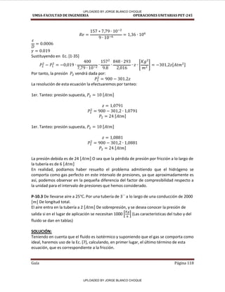 UMSA-FACULTAD DE INGENIERIA OPERACIONES UNITARIAS PET-245
Guía Página 118
Sustituyendo en Ec. [1-35]
[ ] [ ]
Por tanto, la presión vendrá dada por:
La resolución de esta ecuación la efectuaremos por tanteo:
1er. Tanteo: presión supuesta, [ ]
[ ]
1er. Tanteo: presión supuesta, [ ]
[ ]
La presión debida es de 24 [ ] O sea que la pérdida de presión por fricción a lo largo de
la tubería es de 6 [ ]
En realidad, podíamos haber resuelto el problema admitiendo que el hidrógeno se
comporta como gas perfecto en este intervalo de presiones, ya que aproximadamente es
así, podemos observar en la pequeña diferencia del factor de compresibilidad respecto a
la unidad para el intervalo de presiones que hemos considerado.
P-10.3 De llevarse aire a 25 Por una tubería de 3´´ a lo largo de una conducción de 2000
[ ] De longitud total.
El aire entra en la tubería a 2 [ ] De sobrepresión, y se desea conocer la presión de
salida si en el lugar de aplicación se necesitan 1000 [ ] (Las características del tubo y del
fluido se dan en tablas)
SOLUCIÓN:
Teniendo en cuenta que el fluido es isotérmico y suponiendo que el gas se comporta como
ideal, haremos uso de la Ec. [7], calculando, en primer lugar, el último término de esta
ecuación, que es correspondiente a la fricción.
UPLOADED BY JORGE BLANCO CHOQUE
UPLOADED BY JORGE BLANCO CHOQUE
 