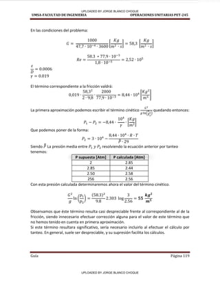 UMSA-FACULTAD DE INGENIERIA OPERACIONES UNITARIAS PET-245
Guía Página 119
En las condiciones del problema:
[ ] [ ]
El término correspondiente a la fricción valdrá:
[ ]
La primera aproximación podemos escribir el término cinético quedando entonces:
[ ]
Que podemos poner de la forma:
̅
Siendo ̅
̅ La presión media entre resolviendo la ecuación anterior por tanteo
tenemos:
P supuesta [Atm] P calculada [Atm]
2 2.85
2.85 2.44
2.50 2.58
256 2.56
Con esta presión calculada determinaremos ahora el valor del término cinético.
( )
Observamos que éste término resulta casi despreciable frente al correspondiente al de la
fricción, siendo innecesario efectuar corrección alguna para el valor de este término que
no hemos tenido en cuenta en primera aproximación.
Si este término resultara significativo, sería necesario incluirlo al efectuar el cálculo por
tanteo. En general, suele ser despreciable, y su supresión facilita los cálculos.
UPLOADED BY JORGE BLANCO CHOQUE
UPLOADED BY JORGE BLANCO CHOQUE
 
