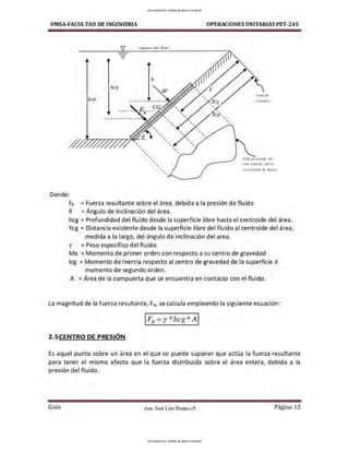UMSA-FACULTAO DE INGENIERIA OPERACIONES UNITARIAS PET-245
-
-
hcg
' '
h
' '
' ' '
'
'
'
'
'
'
' ' '
'
' '
' '
'
'
' '
' '
U11~r d.-
r4!fornrdt1
Vl,·t, pru.vn:1,ub.t drl
11r~t sOhll Ju t:ut1/ .~I'
Donde:
FR = Fuerza resultante sobre el área, debida a la presion de fluido
0 = Ángulo de inclinación del área.
hcg = Profundidad del fluido desde la superficie libre hasta el centroide del área.
Ycg = Distancia existente desde la superficie libre del fluido al centroide del área,
medida a lo largo, del ángulo de inclinación del area.
y = Peso especifico del fluido.
Mx = Momento de primer orden con respecto a su centro de gravedad.
lcg = Momento de Inercia respecto al centro de gravedad de la superficie ó
momento de segundo orden.
,
A = Area de la compuerta que se encuentra en contacto con el fluido.
La magnitud de la fuerza resu ltante, FR, se calcula empleando la siguiente ecuación:
1FR =r *hcg *A 1
2 .SCENTRO DE PRESIÓN
Es aquel punto sobre un área en el que se puede suponer que actúa la fuerza resultante
para tener el mismo efecto que la fuerza distribuida sobre el área entera, debida a la
presión del fluido.
Gula Aux. José Luis Huanca P. Página 12
UPLOADED BY JORGE BLANCO CHOQUE
UPLOADED BY JORGE BLANCO CHOQUE
 