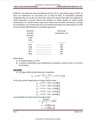 UMSA-FACULTAD DE INGENIERIA OPERACIONES UNITARIAS PET-245
Guía Página 121
P-11.2 En una tubería de acero de diámetro interno 22 cm, que conduce agua a 10 ºC, se
hace una exploración en 10 puntos con un tubo de Pitot. El manómetro indicador
empleado tiene en una de sus ramas tet a lo u o de a o o ρ= , . Pa a e plo a de
modo adecuado la sección normal del conducto se divide aquella en cuatro anillos
concéntricos y un círculo central, todos de la misma área. Se hacen las lecturas a lo largo
de un diámetro, en la intersección con la circunferencia bisectriz de cada anillo (y en la del
círculo central), obteniéndose los resultados siguientes:
Distancia
al centro
del tubo,
% del
radio
Lectura del
manómetro, mm
------------ --------------
31,6 ………………………………. 228
54,8 ………………………………. 204
70,7 ………………………………. 168
83,7 ………………………………. 132
94,8 ………………………………. 84
Determínese:
a) El caudal de agua, en m3
/h;
b) La lectura manométrica que obtendríamos situando el tubo de Pitot en el centro
de la tubería.
SOLUCIÓN:
a) La carga cinética vendrá dada por la expresión
 
m
h
h
h
O
H
O
H
C
Cl
K
4
3
10
*
6
*
*
10
*
2
2
4 







En los cinco puntos explorados las cargas cinéticas valen:
 
m
hK 1368
,
0
228
*
10
*
6 4
1 
 
 
m
hK 1224
,
0
204
*
10
*
6 4
2 
 
 
m
hK 1008
,
0
168
*
10
*
6 4
3 
 
 
m
hK 0792
,
0
132
*
10
*
6 4
4 
 
 
m
hK 0504
,
0
84
*
10
*
6 4
5 
 
Las velocidades en cada uno de los puntos serán:
K
gh
P
g
u 2
)
(
2




 
seg
m
u 639
,
1
1 
 
seg
m
u 550
,
1
2 
F r-
1
/
UPLOADED BY JORGE BLANCO CHOQUE
UPLOADED BY JORGE BLANCO CHOQUE
 