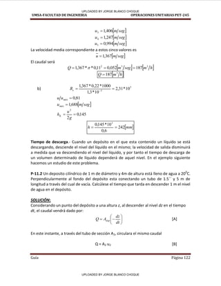 UMSA-FACULTAD DE INGENIERIA OPERACIONES UNITARIAS PET-245
Guía Página 122
 
seg
m
u 406
,
1
3 
 
seg
m
u 247
,
1
4 
 
seg
m
u 994
,
0
5 
La velocidad media correspondiente a estos cinco valores es
 
seg
m
u 367
,
1

El caudal será
   
h
m
seg
m
Q 3
3
2
187
052
,
0
11
,
0
*
*
367
,
1 

 
 
h
m
Q 3
187

b) 5
3
10
*
31
,
2
10
*
3
,
1
1000
*
22
,
0
*
367
,
1

 
e
R
81
,
0

máx
u
u
 
seg
m
umáx 688
,
1

145
,
0
2
2


g
u
hK
 
mm
h 242
6
,
0
10
*
145
,
0 3


Tiempo de descarga.- Cuando un depósito en el que esta contenido un líquido se está
descargando, desciende el nivel del líquido en el mismo; la velocidad de salida disminuirá
a medida que va descendiendo el nivel del líquido, y por tanto el tiempo de descarga de
un volumen determinado de líquido dependerá de aquel nivel. En el ejemplo siguiente
hacemos un estudio de este problema.
P-11.2 Un deposito cilíndrico de 1 m de diámetro y 4m de altura está lleno de agua a 200
C.
Perpendicularmente al fondo del depósito esta conectando un tubo de 1.5´´ y 5 m de
longitud a través del cual de vacía. Calcúlese el tiempo que tarda en descender 1 m el nivel
de agua en el depósito.
SOLUCIÓN:
Considerando un punto del depósito a una altura z, al descender al nivel dz en el tiempo
dt, el caudal vendrá dado por:








dt
dz
A
Q dep [A]
En este instante, a través del tubo de sección A2, circulara el mismo caudal
Q = A2 u2 [B]
/
/
/
/
/
/
/ /
~-;¡
UPLOADED BY JORGE BLANCO CHOQUE
UPLOADED BY JORGE BLANCO CHOQUE
 