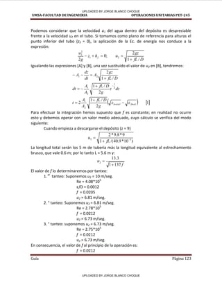 UMSA-FACULTAD DE INGENIERIA OPERACIONES UNITARIAS PET-245
Guía Página 123
Podemos considerar que la velocidad u1 del agua dentro del depósito es despreciable
frente a la velocidad u2 en el tubo. Si tomamos como plano de referencia para alturas el
punto inferior del tubo (z2 = 0), la aplicación de la Ec. de energía nos conduce a la
expresión:
D
fL
gz
u
h
z
g
u
f
/
1
2
;
0
2
2
1
2
2





Igualando las expresiones [A] y [B], una vez sustituido el valor de u2 en [B], tendremos:
   
1
2
/
1
2
2
/
1
/
1
2
2
1
2
1
2
1
2
1
final
inicial z
z
g
D
fL
A
A
t
dz
z
g
D
fL
A
A
dt
D
fL
gz
A
dt
dz
A











Para efectuar la integración hemos supuesto que f es constante; en realidad no ocurre
esto y debemos operar con un valor medio adecuado, cuyo cálculo se verifica del modo
siguiente:
Cuando empieza a descargarse el depósito (z = 9)
)
10
*
9
.
40
/(
1
9
*
8
.
9
*
2
3
2 


fL
u
La longitud total serán los 5 m de tubería más la longitud equivalente al estrechamiento
brusco, que vale 0.6 m; por lo tanto L = 5.6 m y:
f
u
137
1
3
.
13
2


El valor de f lo determinaremos por tanteo:
1.er
tanteo: Suponemos u2 = 10 m/seg.
Re = 4.08*105
ε/D = .
f = 0.0205
u2 = 6.81 m/seg.
2. ° tanteo: Suponemos u2 = 6.81 m/seg.
Re = 2.78*105
f = 0.0212
u2 = 6.73 m/seg.
3. ° tanteo: suponemos u2 = 6.73 m/seg.
Re = 2.75*105
f = 0.0212
u2 = 6.73 m/seg.
En consecuencia, el valor de f al principio de la operación es:
f = 0.0212
UPLOADED BY JORGE BLANCO CHOQUE
UPLOADED BY JORGE BLANCO CHOQUE
 
