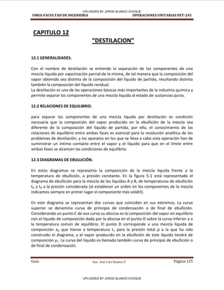 Aux. José Luis Huanca P.
UMSA-FACULTAD DE INGENIERIA OPERACIONES UNITARIAS PET-245
Guía Página 125
CAPITULO 12
“DESTILACION”
12.1 GENERALIDADES.
Con el nombre de destilación se entiende la separación de los componentes de una
mezcla liquida por vaporización parcial de la misma, de tal manera que la composición del
vapor obtenido sea distinta de la composición del líquido de partida, resultando distinta
también la composición del líquido residual.
La destilación es una de las operaciones básicas más importantes de la industria química y
permite separar los componentes de una mezcla liquida al estado de sustancias puras.
12.2 RELACIONES DE EQUILIBRIO.
para separar los componentes de una mezcla liquida por destilación es condición
necesaria que la composición del vapor producido en la ebullición de la mezcla sea
diferente de la composición del líquido de partida; por ello, el conocimiento de las
relaciones de equilibrio entre ambas fases es esencial para la resolución analítica de los
problemas de destilación, y los aparatos en los que se lleva a cabo esta operación han de
suministrar un íntimo contacto entre el vapor y el líquido para que en el límite entre
ambas fases se alcancen las condiciones de equilibrio.
12.3 DIAGRAMAS DE EBULLICIÓN.
En estos diagramas se representa la composición de la mezcla liquida frente a la
temperatura de ebullición, a presión constante. En la figura 5-1 está representado el
diagrama de ebullición para la mezcla de los líquidos A y B, de temperaturas de ebullición
tA y tB a la presión considerada (al establecer un orden en los componentes de la mezcla
indicamos siempre en primer lugar el componente más volátil).
En este diagrama se representan dos curvas que coinciden en sus extremos, La curva
superior se denomina curva de principio de condensación o de final de ebullición.
Considerando un punto C de esa curva su abscisa es la composición del vapor en equilibrio
con el líquido de composición dada por la abscisa en el punto D sobre la curva inferior y a
la temperatura común de equilibrio. El punto D corresponde a una mezcla liquida de
composición xD que hierve a temperatura t1 para la presión total p a la que ha sido
construido el diagrama, y el vapor producido en la ebullición de este líquido tendrá de
composición yC. La curva del líquido es llamada también curva de principio de ebullición o
de final de condensación.
UPLOADED BY JORGE BLANCO CHOQUE
UPLOADED BY JORGE BLANCO CHOQUE
 