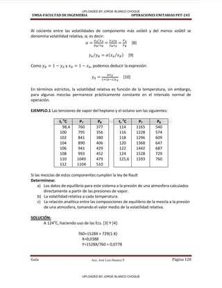 Aux. José Luis Huanca P.
UMSA-FACULTAD DE INGENIERIA OPERACIONES UNITARIAS PET-245
Guía Página 128
Al cociente entre las volatilidades de componente más volátil y del menos volátil se
denomina volatilidad relativa, α; es decir:
⁄
⁄
[8]
( ⁄ )
⁄ [9]
Como y , podemos deducir la expresión:
( )
[10]
En términos estrictos, la volatilidad relativa es función de la temperatura, sin embargo,
para algunas mezclas permanece prácticamente constante en el intervalo normal de
operación.
EJEMPLO.1 Las tensiones de vapor del heptano y el octano son las siguientes:
t, o
C P7 P8 t, o
C P7 P8
98,4
100
102
104
106
108
110
112
760
795
841
890
941
993
1049
1104
377
356
380
406
429
452
479
510
114
116
118
120
122
124
125,6
1165
1228
1296
1368
1442
1528
1593
540
574
609
647
687
729
760
Si las mezclas de estos componentes cumplen la ley de Rault
Determínese:
a) Los datos de equilibrio para este sistema a la presión de una atmosfera calculados
directamente a partir de las presiones de vapor.
b) La volatilidad relativa a cada temperatura.
c) La relación analítica entre las composiciones de equilibrio de la mezcla a la presión
de una atmosfera, tomando el valor medio de la volatilidad relativa.
SOLUCIÓN:
A 124o
C, haciendo uso de las Ecs. [3] Y [4]:
760=1528X + 729(1-X)
X=0,0388
Y=1528X/760 = 0,0778
UPLOADED BY JORGE BLANCO CHOQUE
UPLOADED BY JORGE BLANCO CHOQUE
 