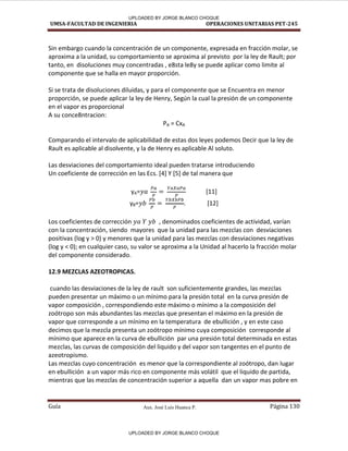Aux. José Luis Huanca P.
UMSA-FACULTAD DE INGENIERIA OPERACIONES UNITARIAS PET-245
Guía Página 130
Sin embargo cuando la concentración de un componente, expresada en fracción molar, se
aproxima a la unidad, su comportamiento se aproxima al previsto por la ley de Rault; por
tanto, en disoluciones muy concentradas , e8sta le8y se puede aplicar como limite al
componente que se halla en mayor proporción.
Si se trata de disoluciones diluidas, y para el componente que se Encuentra en menor
proporción, se puede aplicar la ley de Henry, Según la cual la presión de un componente
en el vapor es proporcional
A su conce8ntracion:
PA = CxA
Comparando el intervalo de aplicabilidad de estas dos leyes podemos Decir que la ley de
Rault es aplicable al disolvente, y la de Henry es aplicable Al soluto.
Las desviaciones del comportamiento ideal pueden tratarse introduciendo
Un coeficiente de corrección en las Ecs. [4] Y [5] de tal manera que
yA= [11]
yB= . [12]
Los coeficientes de corrección , denominados coeficientes de actividad, varían
con la concentración, siendo mayores que la unidad para las mezclas con desviaciones
positivas (log y > 0) y menores que la unidad para las mezclas con desviaciones negativas
(log y < 0); en cualquier caso, su valor se aproxima a la Unidad al hacerlo la fracción molar
del componente considerado.
12.9 MEZCLAS AZEOTROPICAS.
cuando las desviaciones de la ley de rault son suficientemente grandes, las mezclas
pueden presentar un máximo o un mínimo para la presión total en la curva presión de
vapor composición , correspondiendo este máximo o mínimo a la composición del
zoótropo son más abundantes las mezclas que presentan el máximo en la presión de
vapor que corresponde a un mínimo en la temperatura de ebullición , y en este caso
decimos que la mezcla presenta un zoótropo mínimo cuya composición corresponde al
mínimo que aparece en la curva de ebullición par una presión total determinada en estas
mezclas, las curvas de composición del liquido y del vapor son tangentes en el punto de
azeotropismo.
Las mezclas cuyo concentración es menor que la correspondiente al zoótropo, dan lugar
en ebullición a un vapor más rico en componente más volátil que el liquido de partida,
mientras que las mezclas de concentración superior a aquella dan un vapor mas pobre en
UPLOADED BY JORGE BLANCO CHOQUE
UPLOADED BY JORGE BLANCO CHOQUE
 