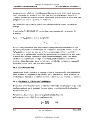 Aux. José Luis Huanca P.
UMSA-FACULTAD DE INGENIERIA OPERACIONES UNITARIAS PET-245
Guía Página 131
componente más volátil que el liquido de partida .naturalmente, si se trata de una mezcla
cuya composición sea la del zoótropo dará lugar a un vapor de la misma composición
, comportándose como si se tratara de un componente puro; por tanto las mezclas de esta
composición no pueden separarse por destilación.
Para las mezclas que presentan un zoótropo máximo puede hacerse un razonamiento
análogo.
A partir de las Ecs. [5-11] Y [5-12], y teniendo en cuenta que para la composición del
azeotropo
YA=XA e YB=XB , podemos deducir la expresión.
= [13]
Por otra parte, como en las mezclas con desviaciones positivas (Mínimo en el punto de
ebullición) al aumentar la concentración del componente mas volátil aumenta el valor de
YB/YA , podemos deducir que para que se forme un azeotropo mínimo es condición
necesaria que el coeficiente de actividad del componente menos volátil llegue a ser mayor
que el cociente entre las tenciones de vapor del componente más volátil y del menos
volátil. Por un razonamiento análogo, deducimos que la formación de un azeotropo
máximo está condicionada a que el coeficiente de actividad del componente mas volátil
llegue a ser menor que la inversa de aquel cociente.
12.10 DESTILACION SIMPLE.
La destilación simple consiste en la vaporización parcial de una mezcla con producción de
vapor más rico en componentes más volátiles que la mezcla liquida inicial, quedando un
residuo liquido más rico en componentes menos volátiles se puede llevar de dos maneras:
12.10.1 DESTILACION DE EQUILIBRIO O CERRADA
En este caso el líquido se lleva a una temperatura intermedia entre la de principio y fin de
ebullición, dejando que la fase vapor formada alcance el equilibrio con la fase liquida, a
aquella temperatura.
Por aplicación de un balance de materia aplicado a todo el sistema
y al componente más volátil, llegamos a la expresión
= [14]
UPLOADED BY JORGE BLANCO CHOQUE
UPLOADED BY JORGE BLANCO CHOQUE
 