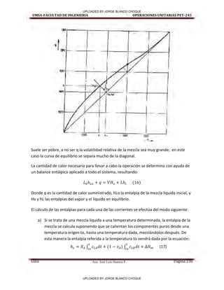 Aux. José Luis Huanca P.
UMSA-FACULTAD DE INGENIERIA OPERACIONES UNITARIAS PET-245
Guía Página 136
Suele ser pobre, a no ser q la volatilidad relativa de la mezcla sea muy grande; en este
caso la curva de equilibrio se separa mucho de la diagonal.
La cantidad de calor necesaria para llevar a cabo la operación se determina con ayuda de
un balance entálpico aplicado a todo el sistema, resultando:
( )
Donde q es la cantidad de calor suministrado, hLo la entalpia de la mezcla liquida inicial, y
Hv y hL las entalpias del vapor y el líquido en equilibrio.
El cálculo de las entalpias para cada una de las corrientes se efectúa del modo siguiente:
a) Si se trata de una mezcla liquida a una temperatura determinada, la entalpia de la
mezcla se calcula suponiendo que se calientan los componentes puros desde una
temperatura origen to, hasta una temperatura dada, mezclándolos después. De
esta manera la entalpia referida a la temperatura to vendrá dada por la ecuación:
∫ ( ) ∫ (17)
UPLOADED BY JORGE BLANCO CHOQUE
UPLOADED BY JORGE BLANCO CHOQUE
 