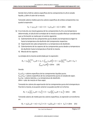 Aux. José Luis Huanca P.
UMSA-FACULTAD DE INGENIERIA OPERACIONES UNITARIAS PET-245
Guía Página 137
Siendo CLA y CLB los calores específicos de los componentes A y B en estado
liquido, y ∆Hm el calor de la mezcla.
Tomando valores medios para los calores específicos de ambos componentes nos
queda la expresión:
( ) ( ) ( ) (18)
b) Si se trata de una mezcla gaseosa de los componentes A y B a una temperatura
determinada, el cálculo de la entalpia de la mezcla se puede efectuar considerando
que su formación se realiza por el camino siguiente:
1) Calentamiento de los componentes puros desde una temperatura origen to
hasta la temperatura de ebullición del componente respectivo.
2) Vaporización de cada componente a su temperatura de ebullición.
3) Calentamiento de los vapores de los componentes puros desde su temperatura
de ebullición hasta la temperatura final de la mezcla.
4) Mezcla de los vapores.
La entalpia de la mezcla vendrá dada por la expresión:
[∫ ∫ ] ( ) [∫
∫ ] (19)
Siendo:
CLA y CLB = calores específicos de los componentes líquidos puros.
CVA y CVB = calores específicos de los componentes puros en estado de vapor.
λA y λB = calores latentes, a su temperatura de ebullición.
∆Hm = calor de mezcla en fase vapor.
Tomando los calores de vaporización de los componentes puros de la temperatura
final de la mezcla, la ecuación anterior se puede escribir en la forma:
[∫ ] ( ) [∫ ] (20)
Tomando valores de medio para los calores específicos, la expresión se transforma
en:
[ ( ) ] ( )[ ( ) ] (21)
UPLOADED BY JORGE BLANCO CHOQUE
UPLOADED BY JORGE BLANCO CHOQUE
 