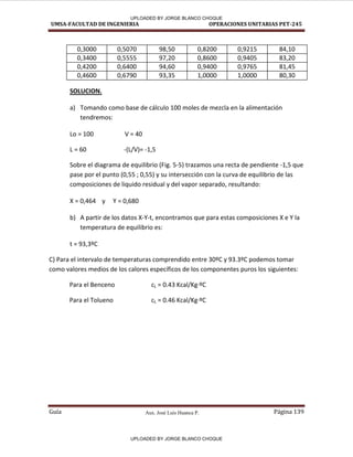 Aux. José Luis Huanca P.
UMSA-FACULTAD DE INGENIERIA OPERACIONES UNITARIAS PET-245
Guía Página 139
0,3000 0,5070 98,50 0,8200 0,9215 84,10
0,3400 0,5555 97,20 0,8600 0,9405 83,20
0,4200 0,6400 94,60 0,9400 0,9765 81,45
0,4600 0,6790 93,35 1,0000 1,0000 80,30
SOLUCION.
a) Tomando como base de cálculo 100 moles de mezcla en la alimentación
tendremos:
Lo = 100 V = 40
L = 60 -(L/V)= -1,5
Sobre el diagrama de equilibrio (Fig. 5-5) trazamos una recta de pendiente -1,5 que
pase por el punto (0,55 ; 0,55) y su intersección con la curva de equilibrio de las
composiciones de liquido residual y del vapor separado, resultando:
X = 0,464 y Y = 0,680
b) A partir de los datos X-Y-t, encontramos que para estas composiciones X e Y la
temperatura de equilibrio es:
t = 93,3ºC
C) Para el intervalo de temperaturas comprendido entre 30ºC y 93.3ºC podemos tomar
como valores medios de los calores específicos de los componentes puros los siguientes:
Para el Benceno cL = 0.43 Kcal/Kg·ºC
Para el Tolueno cL = 0.46 Kcal/Kg·ºC
UPLOADED BY JORGE BLANCO CHOQUE
UPLOADED BY JORGE BLANCO CHOQUE
 