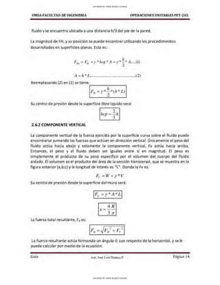 UMSA-FACULTAO DE INGENIERIA OPERACIONES UNITARIAS PET-245
fluido y se encuentra ubicada a una distancia h/3 del pie de la pared.
La magnitud de FH, y su posición se puede encontrar utilizando los procedimientos
desarrollados en superficies planas. Esto es:
A = h * L..........................................(2)
Reemplazando (2) en (1) se tiene:
-------~
h
FH =y *2* (h* L)
Su centro de presión desde la superficie libre líquido será:
2.6.2 COMPONENTE VERTICAL
2
hcp =-h
3
La componente vertical de la fuerza ejercida por la superficie curva sobre el fluido puede
encontrarse sumando las fuerzas que actúan en dirección vertical. Únicamente el peso del
fluido actúa hacia abajo y solamente la componente vertical, Fv actúa hacia arriba.
Entonces, el peso y el fluido deben ser iguales entre sí en magnitud. El peso es
simplemente el producto de su peso específico por el volumen del cuerpo del fluido
aislado. El volumen es el producto del área de la sección transversal, que se muestra en la
figura anterior (a,b,c) y la longitud de interés es "L". Donde la Fv es:
Fv =W= y* V
Su centro de presión desde la superficie del muro será:
4R
X =--
3 7r
La fuerza total resultante, FRes:
La fuerza resultante actúa formando un ángulo 0; con respecto de la horizontal, y se le
puede calcular por medio de la ecuación:
Gula Aux. José Luis Huanca P. Página 14
UPLOADED BY JORGE BLANCO CHOQUE
UPLOADED BY JORGE BLANCO CHOQUE
 