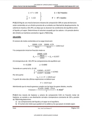 Aux. José Luis Huanca P.
UMSA-FACULTAD DE INGENIERIA OPERACIONES UNITARIAS PET-245
Guía Página 143
P-12.2 20 Kg de una mezcla benceno-tolueno de composición 30% en peso de benceno
están contenidos en un cilindro provisto de un embolo con libertad de desplazamiento. Se
calienta la mezcla a 101.4ºC y se deja que se alcancen las condiciones de equilibrio entre
el liquido y el vapor. Determínese el volumen ocupado por los valores si la presión dentro
del cilindro se mantiene constante e igual a 760mmHg.
SOLUCIÓN:
El número de moles contenidos en la carga inicial será
Y la composición inicial en fracción molar es
A la temperatura de 101.4ºC las composiciones de equilibrio son
X = 0.2200 y = 0.4040
Teniendo en cuenta la Ec. (5-14)
Por otra parte:
Y a partir de estas dos últimas expresiones se deduce que
Admitiendo que la mezcla gaseosa cumple con las leyes los gases ideales, resulta:
P-12.3 Una mezcla de heptano y octano de composición 0.65 en fracción molar de
heptano, se somete a una destilación cerrada a temperatura constante de 105 y presión
de 700mmHg determine:
a) Las composiciones del líquido y el vapor en el equilibrio.
b) El numero de moles que quedan en la caldera y los que pasan al estado vapor.
- }
UPLOADED BY JORGE BLANCO CHOQUE
UPLOADED BY JORGE BLANCO CHOQUE
 