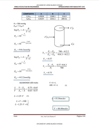 Aux. José Luis Huanca P.
UMSA-FACULTAD DE INGENIERIA OPERACIONES UNITARIAS PET-245
Guía Página 144
COMPUESTO A B C
C7H16 6.9024 1268.1 216.9
C8H18 6.9237 1355.1 209.51
PT = 700 mmHg
PVA= ? PVB=?
C
T
B
A
P
VA



log
C
T
B
A
VA
P 

10
9
.
216
105
1
.
1268
9024
.
6
10 


VA
P
mmHg
P
VA 3
.
918

C
T
B
A
P
VB



log
C
T
B
A
VB
P 

10
51
.
209
105
1
.
1355
9237
.
6
10 


VB
P
mmHg
P
VB 2
.
412

ASUMIENDO 100 moles F = V + L
100 = V + L
57
.
0
65
.
0
65
.
0
75
.
0






X
X
X
Y
V
L
F
F
V
L 
 25
.
1
moles
L 56
.
55

moles
V 44
.
44

2
.
412
3
.
918
2
.
412
700






VB
VA
VB
T
A
P
P
P
P
X
700
3
.
918
57
.
0 



T
VA
A
A
P
P
X
Y
57
.
0

A
X
75
.
0

A
Y
y
V
x
L
 F
x
F
)
1
(
)
2
(








0
25
.
1
100
V
L
V
L
[(
[(
UPLOADED BY JORGE BLANCO CHOQUE
UPLOADED BY JORGE BLANCO CHOQUE
 