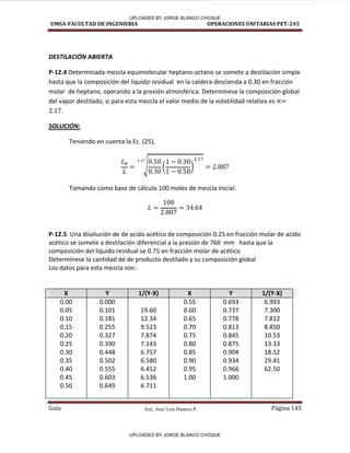 Aux. José Luis Huanca P.
UMSA-FACULTAD DE INGENIERIA OPERACIONES UNITARIAS PET-245
Guía Página 145
DESTILACIÓN ABIERTA
P-12.4 Determinada mezcla equimolecular heptano-octano se somete a destilación simple
hasta que la composición del líquido residual en la caldera descienda a 0.30 en fracción
molar de heptano, operando a la presión atmosférica. Determínese la composición global
del vapor destilado, si para esta mezcla el valor medio de la volatilidad relativa es
.
SOLUCIÓN:
Teniendo en cuenta la Ec. (25),
√ ( )
Tomando como base de cálculo 100 moles de mezcla inicial:
P-12.5 Una disolución de de acido acético de composición 0.25 en fracción molar de acido
acético se somete a destilación diferencial a la presión de 760 mm hasta que la
composición del liquido residual se 0.75 en fracción molar de acético
Determínese la cantidad de de producto destilado y su composición global
Los datos para esta mezcla son:
X Y 1/(Y-X) X Y 1/(Y-X)
0.00
0.05
0.10
0.15
0.20
0.25
0.30
0.35
0.40
0.45
0.50
0.000
0.101
0.181
0.255
0.327
0.390
0.448
0.502
0.555
0.603
0.649
19.60
12.34
9.523
7.874
7.143
6.757
6.580
6.452
6.536
6.711
0.55
0.60
0.65
0.70
0.75
0.80
0.85
0.90
0.95
1.00
0.693
0.737
0.778
0.813
0.845
0.875
0.904
0.934
0.966
1.000
6.993
7.300
7.812
8.850
10.53
13.33
18.52
29.41
62.50
UPLOADED BY JORGE BLANCO CHOQUE
UPLOADED BY JORGE BLANCO CHOQUE
 