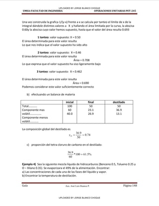 Aux. José Luis Huanca P.
UMSA-FACULTAD DE INGENIERIA OPERACIONES UNITARIAS PET-245
Guía Página 148
Una vez construida la grafica 1/(y-x) frente a x se calcula por tanteo el límite de x de la
integral dándole distintos valores a X y hallando el área limitada por la curva, la abscisa
0.60y la abscisa cuyo valor hemos supuesto, hasta que el valor del área resulta 0.693
1 tanteo: valor supuesto: X = 0.50
El área determinada para este valor resulta
Lo que nos indica que el valor supuesto ha sido alto
2 tanteo: valor supuesto: X = 0.46
El área determinada para este valor resulta
Área = 0.708
Lo que expresa que el valor supuesto ha siso ligeramente bajo
3 tanteo: valor supuesto: X = 0.462
El área determinada para este valor resulta
Área = 0.690
Podemos considerar este valor suficientemente correcto
b) efectuando un balance de materia
inicial final destilado
Total…………
Componente mas
volátil…………….
Componente menos
volátil…………
100
60
40.0
50
23.1
26.9
50
36.9
13.1
La composición global del destilado es
74
.
0
50
9
.
36


D
y
c) proporción del tetra cloruro de carbono en el destilado:
%
5
.
61
100
*
60
9
.
36

Ejemplo 4) Sea la siguiente mezcla líquida de hidrocarburos (Benceno 0.5, Tolueno 0.25 y
O – Xilano 0.35). Se evaporizara el 49% de la alimentación. Encontrar:
a) Las concentraciones de cada una de las fases del líquido y vapor.
b) Encontrar la temperatura de destilación.
UPLOADED BY JORGE BLANCO CHOQUE
UPLOADED BY JORGE BLANCO CHOQUE
 