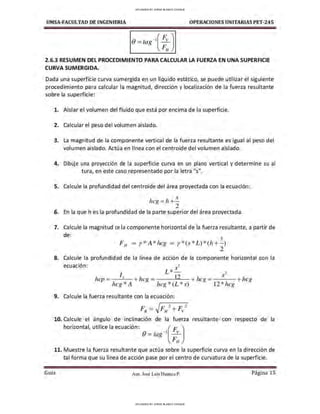 UMSA-FACULTAO DE INGENIERIA OPERACIONES UNITARIAS PET-245
0 = tag- l(t )
2.6.3 RESUMEN DEL PROCEDIMIENTO PARA CALCULAR LA FUERZA EN UNA SUPERFICIE
CURVA SUMERGIDA.
Dada una superficie curva sumergida en un líquido estático, se puede utilizar el siguiente
procedimiento para calcular la magnitud, dirección y localización de la fuerza resultante
sobre la superficie:
l. Aislar el volumen del fluido que está por encima de la superficie.
2. Calcular el peso del volumen aislado.
3. La magnitud de la componente vertical de la fuerza resultante es igual al peso del
volumen aislado. Actúa en línea con el centroide del volumen aislado.
4. Dibuje una proyección de la superficie curva en un plano vertical y determine su al
tura, en este caso representado por la letra "s".
S. Calcule la profundidad del centroide del área proyectada con la ecuación:
hcg =h +!....
2
6. En la que hes la profundidad de la parte superior del área proyectada.
7. Calcule la magnitud ce la componente horizontal de la fuerza resultante, a partir de
de:
.'
FH = r *A*hcg = r * (s*L)* (h +- )
. 2
8. Calcule la profundidad de la linea de acción de la componente horizontal con la
••
ecuac1on: 3
L * s
- ,
l s-
hcp= .< + hcg = 12 + hcg =- - -+ hcg
hcg* A hcg * (L* s) 12*hcg
9. Calcule la fuerza resultante con la ecuación:
¡,~ =.J¡,~ 2 + ¡,-;,1
10. Calcule el ángulo de inclinación de la fuerza resultante con respecto de la
horizontal, utilice la ecuación: ( F. )
0 =tag -
1
F:
11. Muestre la fuerza resultante que actúa sobre la superficie curva en la dirección de
tal forma que su línea de acción pase por el centro de curvatura de la superficie.
Gula Aux. José Luis Huanca P. Página 15
UPLOADED BY JORGE BLANCO CHOQUE
UPLOADED BY JORGE BLANCO CHOQUE
 