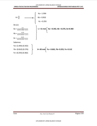 Aux. José Luis Huanca P.
UMSA-FACULTAD DE INGENIERIA OPERACIONES UNITARIAS PET-245
Guía Página 150
Ka = 1.994
K= Kb = 0.810
Kc = 0.293
De ( ):
Xa = ( )
L = 51 mol Xa = 0.342, Xb = 0.276, Xc=0.382
Xb = ( )
Xc = ( )
Sabemos:
Ya= (1.944) (0.342)
Yb= (0.810) (0.276) V= 49 mol Ya = 0.665, Yb= 0.223, Yc= 0.112
Yc= (0.293) (0.382)
{
{
UPLOADED BY JORGE BLANCO CHOQUE
UPLOADED BY JORGE BLANCO CHOQUE
 
