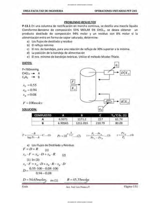 UMSA-FACULTAD DE lNGENIERIA OPERACIONES UNITARIAS PET-245
PROBLEMAS RESUELTOS
P-13.1 En una columna de rectificación en marcha continua, se destila una mezcla líquida
Cloroformo-Benceno de composición 55% MOLAR EN CHCL3, se desea obtener un
producto destilado de composición 94% molar y un residuo con 8% molar si la
alimentación entra en forma de vapor saturado, determine:
a) Los flujos de destilado y residuo
b) El reflujo mínimo
c) El nro. de bandejas, para una relación de reflujo de 30% superior a la mínima.
d) La posición de la bandeja de alimentación
e) El nro. mínimo de bandejas teóricas. Utilice el método Mcabe-Thiele.
DATOS:
P=760mmHg
CHCL3 -+ A
C6H6 -+ B
---+----i._--.-__;+ 1D}X D 1
Xp =0.55
Xn =0.94
X H = 0.08
F =1Oünioles
SOLUCION:
COMPUESTO A B
A 6.9371 1171.2
B 6.90565 1211.033
A B
-8
T = - - - - C.....(])
J
og Pv -A
Pv= IO r+c .....(2)
a) Los Flujos de Destilado y Residuo.
F=D + R (1)
Xp · F = XD · D + XR · R (2)
(1) En (2):
xF ·F = x0 ·D+xR ·R-xR · D
D = 0.55-100-0.08-100
0.94-0.08
D =54.65111.oles
,;r en (1)
<
Gula
R =45.35111.0~
<
Aux. José Luis Huanca P.
e Teb·e Ec. (1)
227 61.74
220.79 80.09
_ PvA
Y - p .....(4)
T
Página 151
UPLOADED BY JORGE BLANCO CHOQUE
UPLOADED BY JORGE BLANCO CHOQUE
 