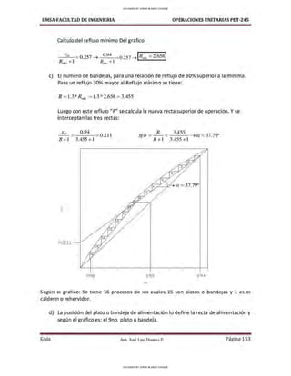 UMSA-FACULTAD DE lNGENIERIA OPERACIONES UNITARIAS PET-245
Calculo del reflujo mínimo Del grafico:
XD 0.94 IR -2 658 1
---'-'--- = 0.257 ➔ - - -= 0.257 ➔ nun - •
R'"" +J R0;,. +1
c) El numero de bandejas, para una relación de reflujo de 30% superior a la mínima.
Para un reflujo 30% mayor al Reflujo mínimo se tiene:
R = 1.3*R11
,
0
=1.3 *2.658 = 3.455
Luego con este reflujo "R" se calcula la nueva recta superior de operación. Y se
interceptan las tres rectas:
X D
-
0
·
94
=0.211
R+l 3.455 +l
o.os
R 3.455
tga = - - = - - - ➔ a = 37.7':f'
R+l 3.455+1
0.55
X
0.94
Según el grafico: Se tiene 16 procesos de los cuales 15 son platos o bandejas y 1 es el
calderin o rehervidor.
d) La posición del plato o bandeja de alimentación lo define la recta de alimentación y
según el grafico es: el 9no. plato o bandeja.
Gula Aux. José Luis Huanca P. Página 153
UPLOADED BY JORGE BLANCO CHOQUE
UPLOADED BY JORGE BLANCO CHOQUE
 