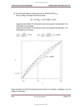 UMSA-FACULTAD DE lNGENIERIA OPERACIONES UNITARIASPET-245
b) El numero de etapas en cada caso, para un reflujo R=l.8*Rminimo
Para un reflujo 1.8 mayor al mínimo se tiene:
y
R =1.8 *Rnlin =1.8*3.404 =6.127
Luego con este reflujo "R" se calcula la nueva recta superior de operación. Y se
interceptan las tres rectas:
Luego con este reflujo "R" se calcula la nueva recta superior de operación. Y se
interceptan las tres rectas:
Xo = 0.96 = Ó.135
R+l 6.127 +l
0.04
R 6. 127
tga = -- = --- ➔ a = 40.69º
R+l 6.127+1
0.40 0.96
X
Según el grafico: Se tiene 16 procesos de los cuales 15 son platos o bandejas y 1 es el
calderin o rehervidor.
Gula Aux. José Luis Huanca P. Página 157
UPLOADED BY JORGE BLANCO CHOQUE
UPLOADED BY JORGE BLANCO CHOQUE
 