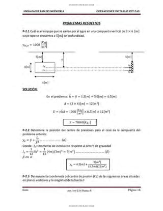 UMSA-FACULTAO DE INGENIERIA OPERACIONES UNITARIAS PET-245
PROBLEMAS RESUELTOS
P-2.1 Cuál es el empuje que se ejerce por el agua en una compuerta vertical de 3 x 4 [m]
cuyo tope se encuentra a S[m] de profundidad.
[
/(9]
YHzO =1000 m3
S[m] S[m]
ji
eg_____ __
CP" ··---- ---------------------------------------------------.iJ
SOLUCIÓN:
4[rn]
En el problema: h = y= 1.S[m] + 5.0(m] =6.S(m]
A= (3 x 4)[m] = 12(m2
)
E = yhA = 1000 [~[ ] x 6.S(m] x 12 (m2
]
1
E = 78000[Kgr ]
1
Cp
P-2.2 Determine la posición del centro de presiones para el caso de la compuerta del
problema anterior.
- fo
Yp=y + yA ... ... ... ... ... ... .... (a)
Donde: f0 = momento de inercia con respecto al centro de gravedad
1 1
/ 0 =
12
bh3
=
12
(4m)(3m)3
= 9[m4
] .. ....... ... ...... ......... ... (/3)
{3 en a
9[m4
]
Yp = 6.S[m] + ( )( 2 )
6.Sm 12m
P-2.3 Determine la coordenada del centro de presion (Cp) de las siguientes áreas situadas
en planos verticales y la magnitud de la fuerza F
Gula Aux. José Luis Huanca P. Página 16
UPLOADED BY JORGE BLANCO CHOQUE
UPLOADED BY JORGE BLANCO CHOQUE
 